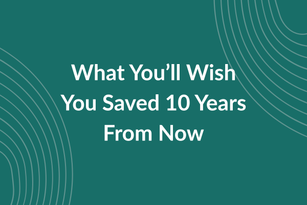 What You’ll Wish You Saved 10 Years From Now What You’ll Wish You Saved 10 Years From Now